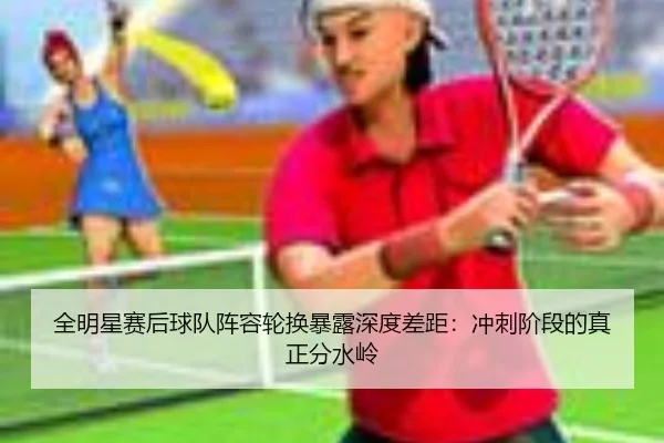 全明星赛后球队阵容轮换暴露深度差距：冲刺阶段的真正分水岭